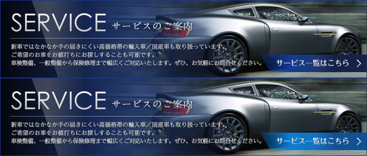 SERVICE 新車ではなかなか手の届きにくい高価格帯の輸入車/国産車も取り扱っています。ご希望のお車をお値打ちにお探しすることも可能です。車検整備、一般整備から保険修理まで幅広くご対応いたします。ぜひ、お気軽にお問い合わせください。　サービス一覧はこちら